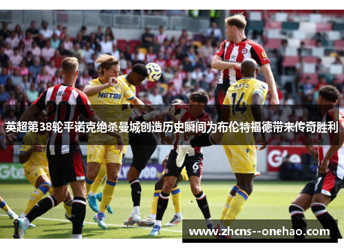 英超第38轮平诺克绝杀曼城创造历史瞬间为布伦特福德带来传奇胜利