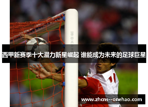 西甲新赛季十大潜力新星崛起 谁能成为未来的足球巨星