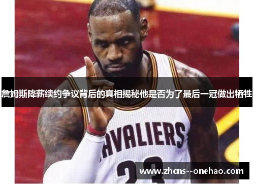 詹姆斯降薪续约争议背后的真相揭秘他是否为了最后一冠做出牺牲