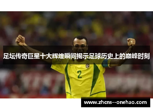 足坛传奇巨星十大辉煌瞬间揭示足球历史上的巅峰时刻