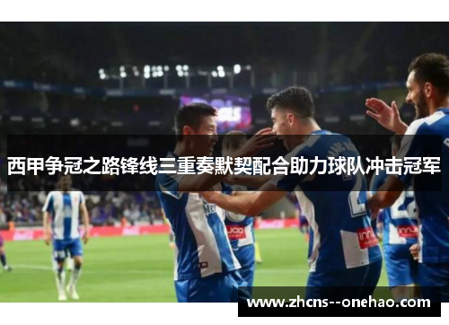 西甲争冠之路锋线三重奏默契配合助力球队冲击冠军
