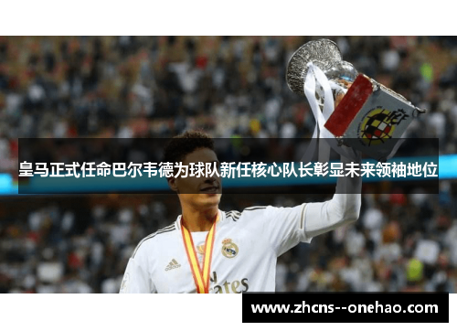 皇马正式任命巴尔韦德为球队新任核心队长彰显未来领袖地位