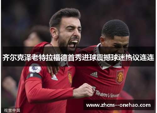 齐尔克泽老特拉福德首秀进球震撼球迷热议连连
