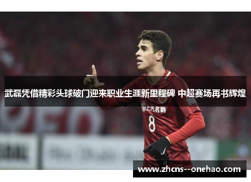 武磊凭借精彩头球破门迎来职业生涯新里程碑 中超赛场再书辉煌